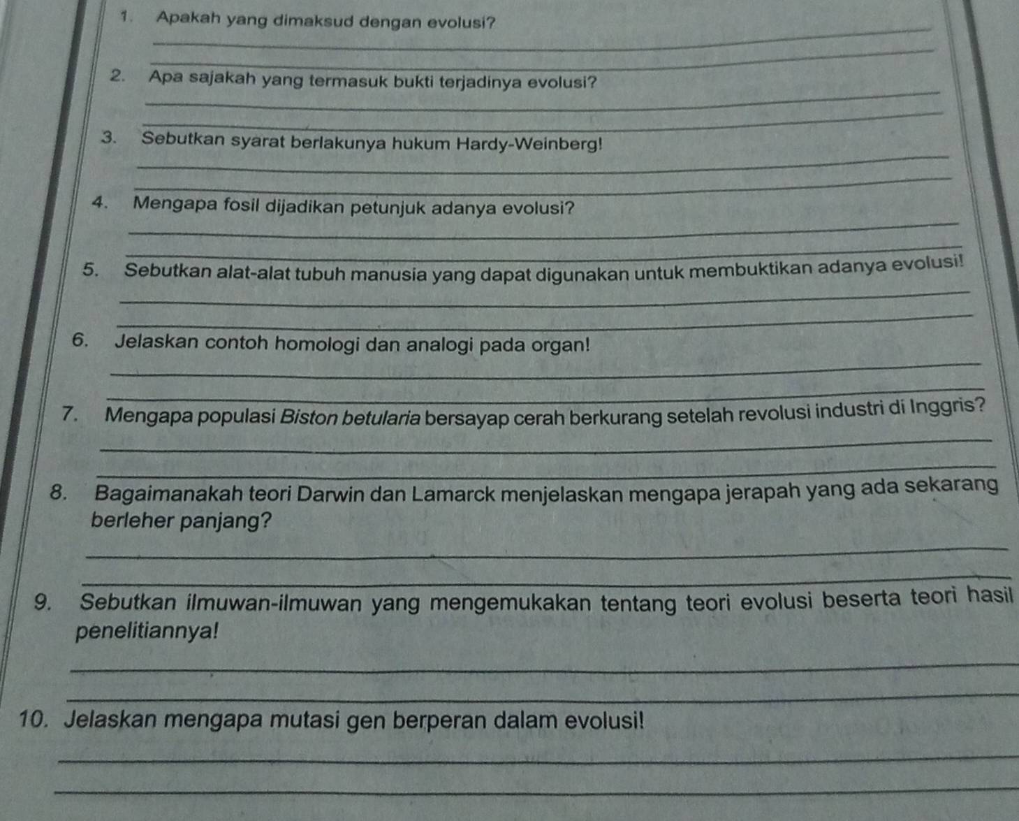 Apakah yang dimaksud dengan evolusi? 
_ 
_ 
_ 
2. Apa sajakah yang termasuk bukti terjadinya evolusi? 
_ 
_ 
3. Sebutkan syarat berlakunya hukum Hardy-Weinberg! 
_ 
_ 
4. Mengapa fosil dijadikan petunjuk adanya evolusi? 
_ 
_ 
5. Sebutkan alat-alat tubuh manusia yang dapat digunakan untuk membuktikan adanya evolusi! 
_ 
_ 
6. Jelaskan contoh homologi dan analogi pada organ! 
_ 
_ 
7. Mengapa populasi Biston betularia bersayap cerah berkurang setelah revolusi industri di Inggris? 
_ 
8. Bagaimanakah teori Darwin dan Lamarck menjelaskan mengapa jerapah yang ada sekarang 
berleher panjang? 
_ 
_ 
9. Sebutkan ilmuwan-ilmuwan yang mengemukakan tentang teori evolusi beserta teori hasil 
penelitiannya! 
_ 
_ 
10. Jelaskan mengapa mutasi gen berperan dalam evolusi! 
_ 
_