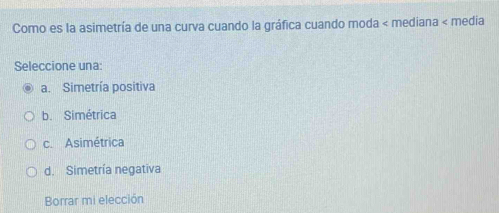 Como es la asimetría de una curva cuando la gráfica cuando moda < mediana < media
Seleccione una:
 a. Simetría positiva
b. Simétrica
c. Asimétrica
d. Simetría negativa
Borrar mi elección