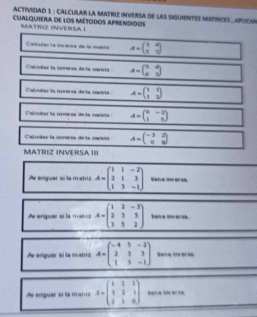 ACTIVIDAD 1 : CALCULAR LA MATRIZ INVERSA DE LAS SIGUIENTES MATRICES , APLCAN 
cualquiera de los métodos aprendidos 
MATRIZ INVERSA I 
Calcular la inversa de la matríz : A=beginpmatrix 3&4 3&7endpmatrix
Calcular la ínversa de la matriz : A=beginpmatrix 5&4 6&5endpmatrix
Calcular la inversa de la matriz : A=beginpmatrix 1&1 1&2endpmatrix
Calcular la inversa de la matriz : A=beginpmatrix 0&-2 1&5endpmatrix
Calcular la inversa de la matriz : A=beginpmatrix -3&2 0&8endpmatrix
MATRIZ INVERSA III 
Av eriguar sí la matríz A=beginpmatrix 1&1&-2 2&1&3 1&3&-1endpmatrix tien e inv er sa. 
Aw eriguar si la matriz A=beginpmatrix 1&2&-3 2&3&5 3&5&2endpmatrix liene inversa. 
Ae eriguar sí la matriz A=beginpmatrix -4&5&-2 2&3&3 1&3&-1endpmatrix tiene inversa. 
Ae enguar eí la matz A=beginpmatrix 1&1&1 3&2&1 2&1&0endpmatrix lene inversa