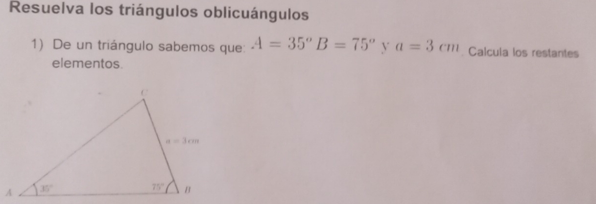 Resuelva los triángulos oblicuángulos
1) De un triángulo sabemos que: A=35°B=75° y a=3cm Calcula los restantes
elementos