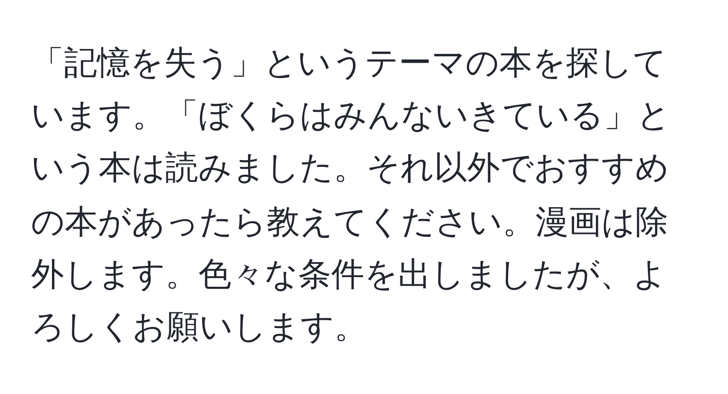 「記憶を失う」というテーマの本を探しています。「ぼくらはみんないきている」という本は読みました。それ以外でおすすめの本があったら教えてください。漫画は除外します。色々な条件を出しましたが、よろしくお願いします。