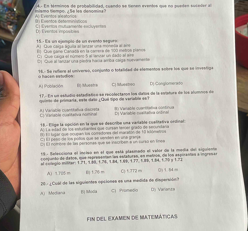 4.- En términos de probabilidad, cuando se tienen eventos que no pueden suceder al
mismo tiempo. ¿Se les denomina?
A) Eventos aleatorios
B) Eventos determinísticos
C) Eventos mutuamente excluyentes
D) Eventos imposibles
15.- Es un ejemplo de un evento seguro:
A) Que caiga águila al lanzar una moneda al aire
B) Que gane Canadá en la carrera de 100 metros planos
C) Que caiga el número 5 al lanzar un dado al aire
D) Que al lanzar una piedra hacia arriba caiga nuevamente
16.- Se refiere al universo, conjunto o totalidad de elementos sobre los que se investiga
o hacen estudios:
A) Población B) Muestra C) Muestreo D) Conglomerado
17.- En un estudio estadístico se recolectaron los datos de la estatura de los alumnos de
quinto de primaria, este dato ¿Qué tipo de variable es?
A) Variable cuantitativa discreta B) Variable cuantitativa continua
C) Variable cualitativa nominal D) Variable cualitativa ordinal
18.- Elige la opción en la que se describe una variable cualitativa ordinal:
A) La edad de los estudiantes que cursan tercer grado de secundaria
B) El lugar que ocupan los corredores del maratón de 10 kilómetros
C) El peso de los pollos que se venden en una granja
D) El nombre de las personas que se inscriben a un curso en línea
19.- Selecciona el inciso en el que está plasmado el valor de la media del siguiente
conjunto de datos, que representan las estaturas, en metros, de los aspirantes a ingresar
al colegio militar: 1.71, 1.80, 1.76, 1.84, 1.69, 1.77, 1.89, 1.84, 1.70 y 1.72
A) 1.705 m B) 1.76 m C) 1.772 m D) 1. 84 m
20.- ¿Cuál de las siguientes opciones es una medida de dispersión?
A) Mediana B) Moda C) Promedio D) Varianza
FIN DEL EXAMEN DE MATEMÁTICAS