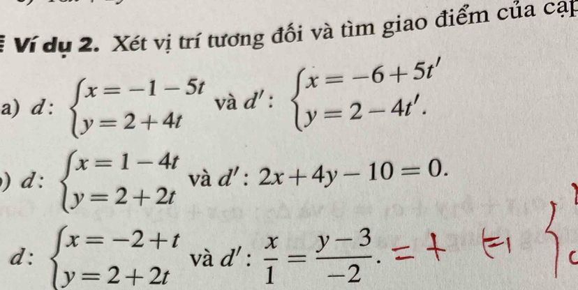 Ví dụ 2. Xét vị trí tương đối và tìm giao điểm của cạp 
a) t l: beginarrayl x=-1-5t y=2+4tendarray. và d' : beginarrayl x=-6+5t' y=2-4t'.endarray.
) d : beginarrayl x=1-4t y=2+2tendarray. và d':2x+4y-10=0. 
d: beginarrayl x=-2+t y=2+2tendarray. và d': x/1 = (y-3)/-2 .