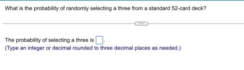 What is the probability of randomly selecting a three from a standard 52 -card deck? 
The probability of selecting a three is □. 
(Type an integer or decimal rounded to three decimal places as needed.)