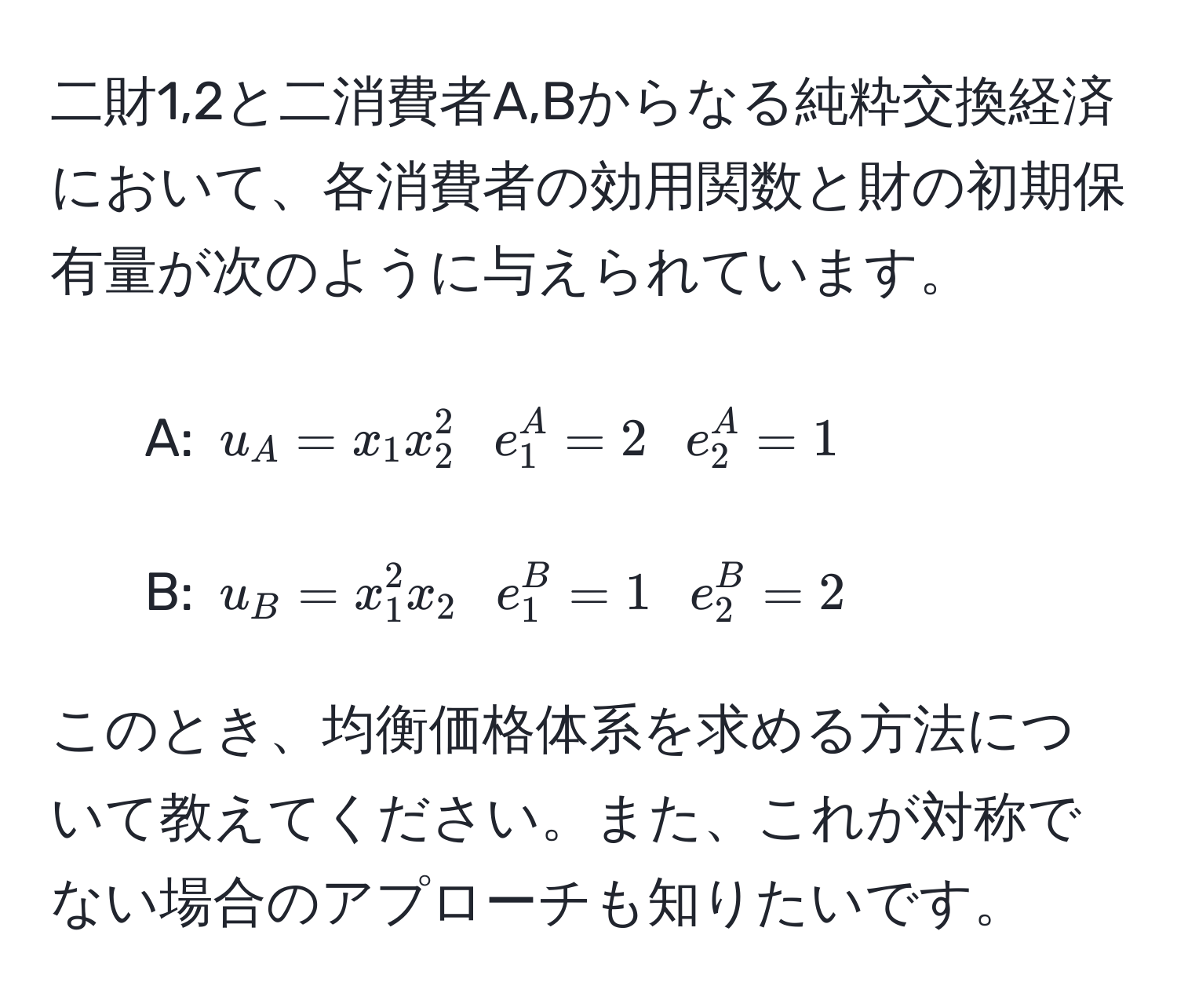 二財1,2と二消費者A,Bからなる純粋交換経済において、各消費者の効用関数と財の初期保有量が次のように与えられています。

- A: $u_A = x_1 x_2^2$  $e_1^A = 2$  $e_2^A = 1$
- B: $u_B = x_1^2 x_2$  $e_1^B = 1$  $e_2^B = 2$

このとき、均衡価格体系を求める方法について教えてください。また、これが対称でない場合のアプローチも知りたいです。