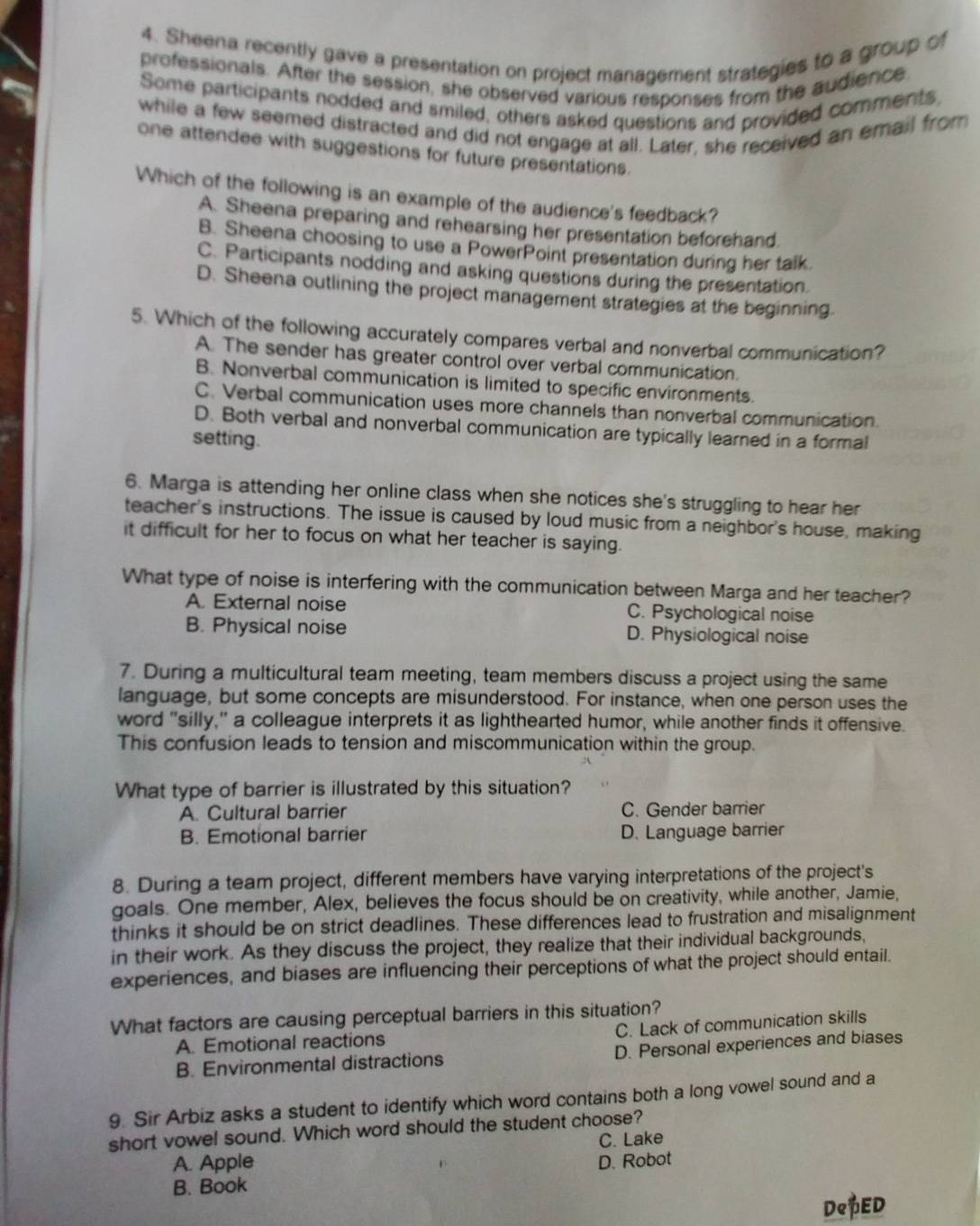 Sheena recently gave a presentation on project management strategies to a group of
professionals. After the session, she observed various responses from the audience
Some participants nodded and smiled, others asked questions and provided comments
while a few seemed distracted and did not engage at all. Later, she received an email from
one attendee with suggestions for future presentations.
Which of the following is an example of the audience's feedback?
A. Sheena preparing and rehearsing her presentation beforehand.
B. Sheena choosing to use a PowerPoint presentation during her talk.
C. Participants nodding and asking questions during the presentation.
D. Sheena outlining the project management strategies at the beginning.
5. Which of the following accurately compares verbal and nonverbal communication?
A. The sender has greater control over verbal communication.
B. Nonverbal communication is limited to specific environments.
C. Verbal communication uses more channels than nonverbal communication.
D. Both verbal and nonverbal communication are typically learned in a formal
setting.
6. Marga is attending her online class when she notices she's struggling to hear her
teacher's instructions. The issue is caused by loud music from a neighbor's house, making
it difficult for her to focus on what her teacher is saying.
What type of noise is interfering with the communication between Marga and her teacher?
A. External noise C. Psychological noise
B. Physical noise D. Physiological noise
7. During a multicultural team meeting, team members discuss a project using the same
language, but some concepts are misunderstood. For instance, when one person uses the
word "silly," a colleague interprets it as lighthearted humor, while another finds it offensive.
This confusion leads to tension and miscommunication within the group.
What type of barrier is illustrated by this situation?
A. Cultural barrier C. Gender barrier
B. Emotional barrier D. Language barrier
8. During a team project, different members have varying interpretations of the project's
goals. One member, Alex, believes the focus should be on creativity, while another, Jamie,
thinks it should be on strict deadlines. These differences lead to frustration and misalignment
in their work. As they discuss the project, they realize that their individual backgrounds,
experiences, and biases are influencing their perceptions of what the project should entail.
What factors are causing perceptual barriers in this situation?
A. Emotional reactions C. Lack of communication skills
B. Environmental distractions D. Personal experiences and biases
9. Sir Arbiz asks a student to identify which word contains both a long vowel sound and a
short vowel sound. Which word should the student choose?
C. Lake
A. Apple D. Robot
B. Book
DePED