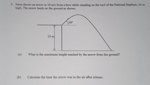 Mere shoots an arrow at 16 m/s from a bow while standing on the roof of the National Stadium, 24 m
high. The arrow lands on the ground as shown.
(a) What is the maximum height reached by the arrow from the ground?
(b) Calculate the time the arrow was in the air after release.