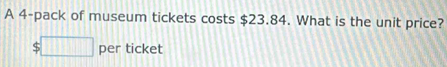 A 4 -pack of museum tickets costs $23.84. What is the unit price?
$□ per ticket