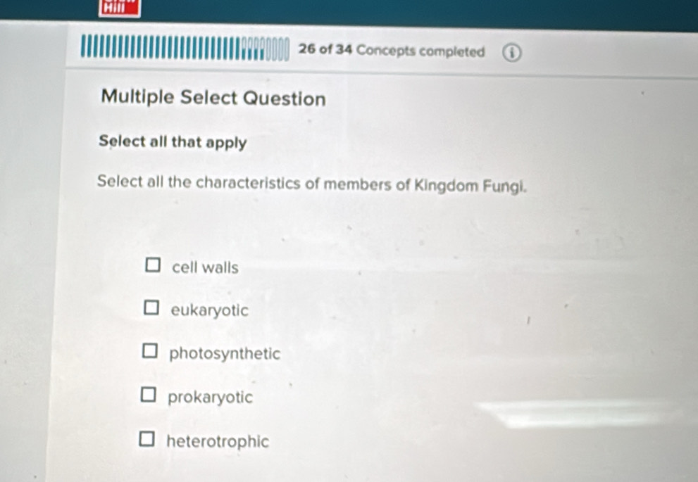 cam
26 of 34 Concepts completed
Multiple Select Question
Select all that apply
Select all the characteristics of members of Kingdom Fungi.
cell walls
eukaryotic
photosynthetic
prokaryotic
heterotrophic