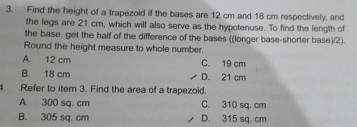 Find the height of a trapezoid if the bases are 12 cm and 18 cm respectively, and
the legs are 21 cm, which will also serve as the hypotenuse. To find the length of
the base, get the half of the difference of the bases ((longer base-shorter base)/2).
Round the height measure to whole number.
A. 12 cm C. 19 cm
B. 18 cm D. 21 cm
4. Refer to item 3. Find the area of a trapezoid.
A. 300 sq. cm C. 310 sq. cm
B. 305 sq. cm D. 315 sq. cm