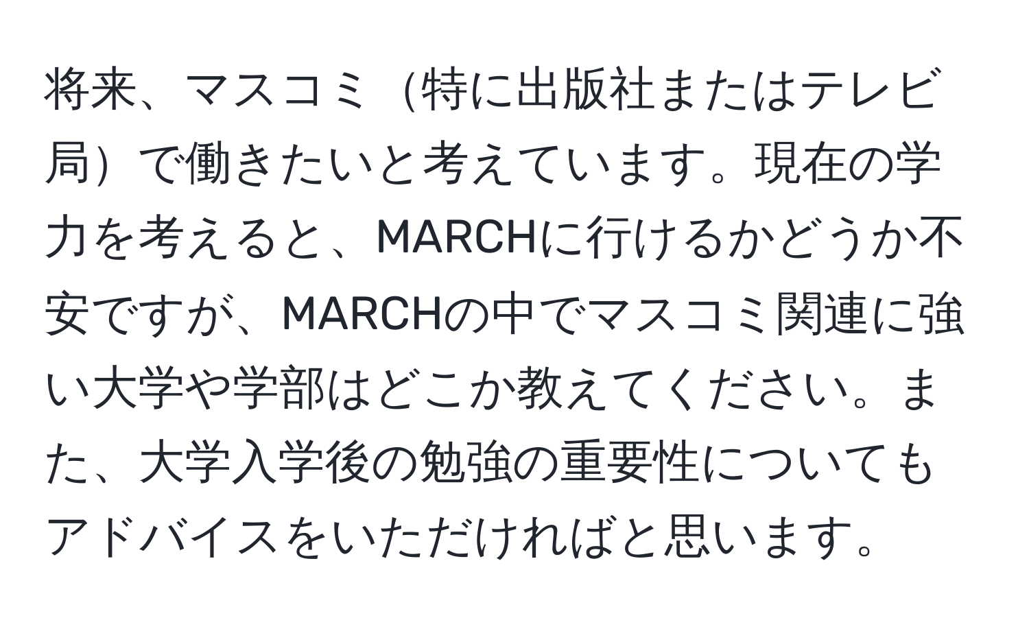 将来、マスコミ特に出版社またはテレビ局で働きたいと考えています。現在の学力を考えると、MARCHに行けるかどうか不安ですが、MARCHの中でマスコミ関連に強い大学や学部はどこか教えてください。また、大学入学後の勉強の重要性についてもアドバイスをいただければと思います。