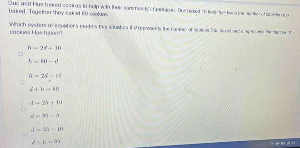 Duc and Hue baked cookies to help with their community's fundraiser. Duc baked 10 less than twice the number of cookles Hue
baked. Together they baked 80 cookies.
Which system of equations models this situation if d represents the number of cookies Duc baked and h represents the number of
cookies Hue baked?
h=2d+10
h=80-d
h=2d-10
d+h=80
d=2h+10
d=80-h
d=2h-10
d+h=80