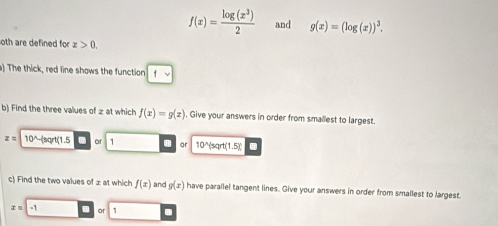 f(x)= log (x^3)/2  and g(x)=(log (x))^3. 
oth are defined for x>0. 
) The thick, red line shows the function 
b) Find the three values of x at which f(x)=g(x). Give your answers in order from smallest to largest.
x= 10^(wedge)-(sqrt(1.5 or 1
or 10^(wedge)(sqrt(1.5))
c) Find the two values of ± at which f(x) and g(x) have parallel tangent lines. Give your answers in order from smallest to largest.
x=-1
or 1