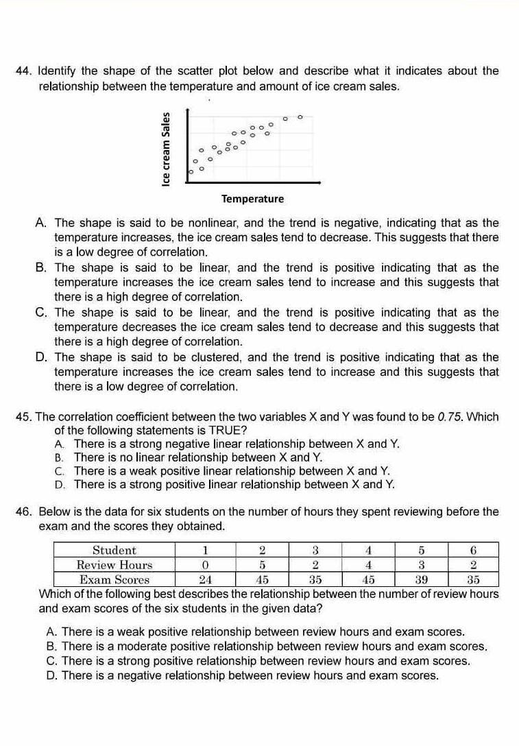 Identify the shape of the scatter plot below and describe what it indicates about the
relationship between the temperature and amount of ice cream sales.
Temperature
A. The shape is said to be nonlinear, and the trend is negative, indicating that as the
temperature increases, the ice cream sales tend to decrease. This suggests that there
is a low degree of correlation.
B. The shape is said to be linear, and the trend is positive indicating that as the
temperature increases the ice cream sales tend to increase and this suggests that
there is a high degree of correlation.
C. The shape is said to be linear, and the trend is positive indicating that as the
temperature decreases the ice cream sales tend to decrease and this suggests that
there is a high degree of correlation.
D. The shape is said to be clustered, and the trend is positive indicating that as the
temperature increases the ice cream sales tend to increase and this suggests that
there is a low degree of correlation.
45. The correlation coefficient between the two variables X and Y was found to be 0.75. Which
of the following statements is TRUE?
A. There is a strong negative linear relationship between X and Y.
B. There is no linear relationship between X and Y.
C. There is a weak positive linear relationship between X and Y.
D. There is a strong positive linear relationship between X and Y.
46. Below is the data for six students on the number of hours they spent reviewing before the
exam and the scores they obtained.
Which of the following best describes the relationship between the number of review hours
and exam scores of the six students in the given data?
A. There is a weak positive relationship between review hours and exam scores.
B. There is a moderate positive relationship between review hours and exam scores.
C. There is a strong positive relationship between review hours and exam scores.
D. There is a negative relationship between review hours and exam scores.