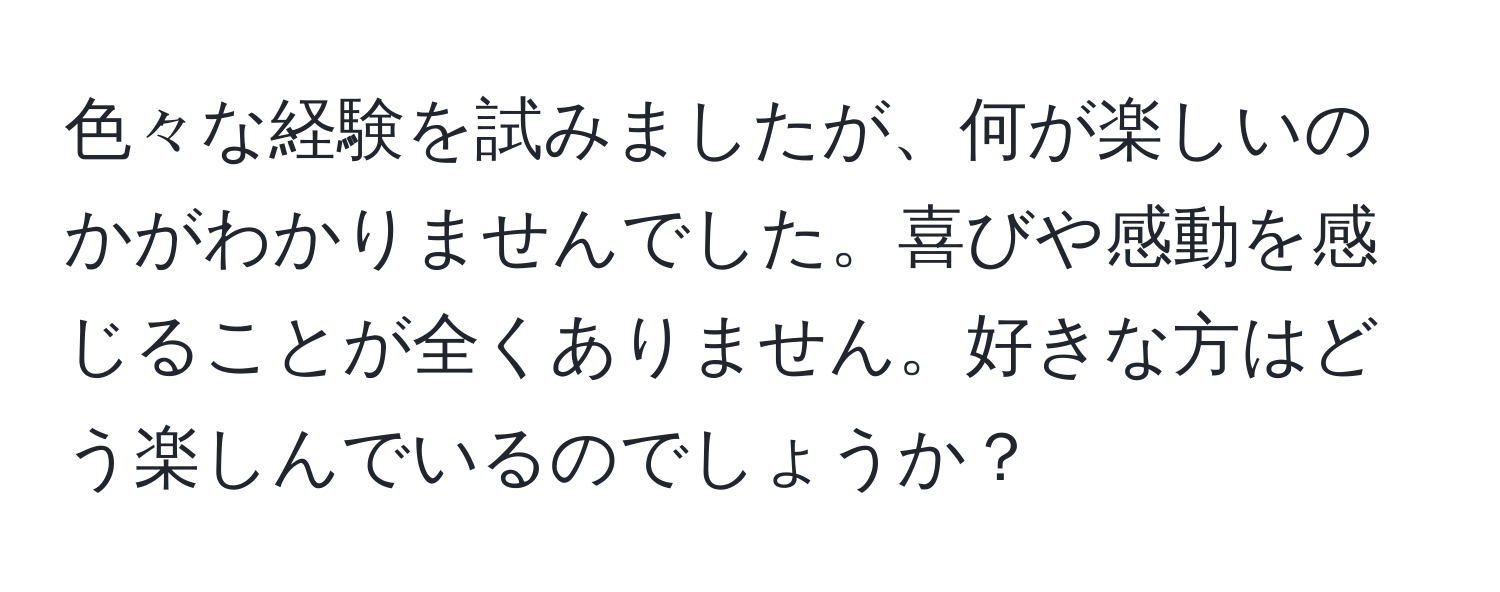 色々な経験を試みましたが、何が楽しいのかがわかりませんでした。喜びや感動を感じることが全くありません。好きな方はどう楽しんでいるのでしょうか？