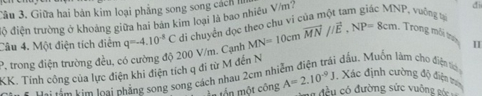 Giữa hai bản kim loại phẳng song song cách I 
độ điện trường ở khoảng giữa hai bản kim loại là bao nhiêu V/m? 
di 
Câu 4. Một điện tích điểm q=-4.10^(-8)C di chuyền đọc theo chu vi của một tam giác MNP, vuông tại MN=10cmvector MN//vector E, NP=8cm. Trong mỗi trưn
P, trong điện trường đều, có cường độ 200 V/m. Cạnh 
I 
KK. Tính công của lực điện khi điện tích q đi từ M đến N ái dầu. Muồn làm cho điện tích 
# Đi sần kim loại phẳng song song cách nhau 2cm nh A=2.10^(-9)J. Xác định cường độ điện trờn 
ần tổn một công 
Có đều có đường sức vuông góc