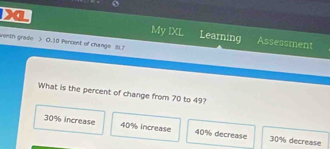 a Learning
My IXL Assessment
venth grade > O. 10 Percent of change BL7
What is the percent of change from 70 to 49?
30% increase 40% increase 40% decrease 30% decrease