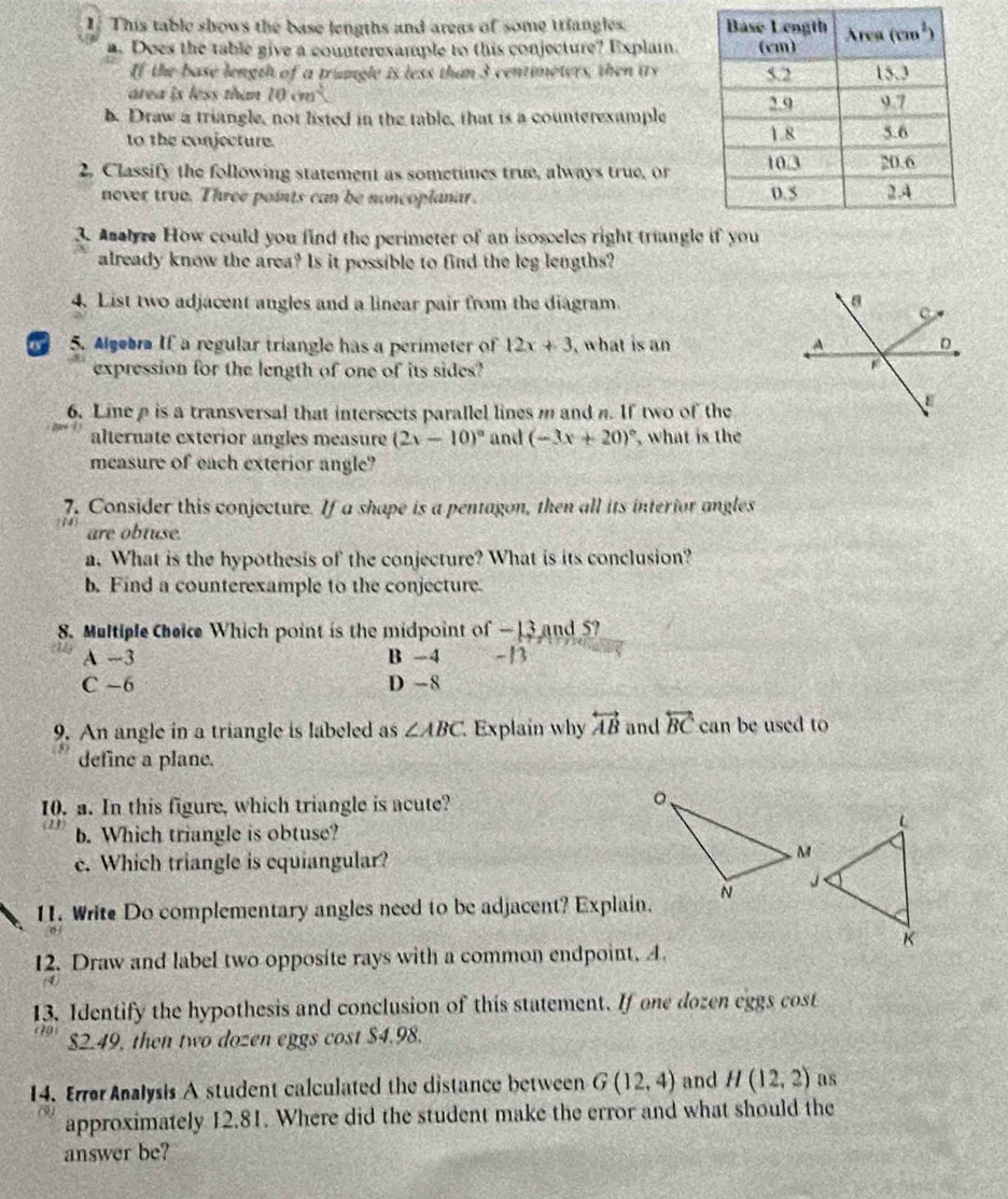 This table shows the base lengths and areas of some triangles. 
a. Does the table give a counterexample to this conjecture? Explain.
If the base length of a trungle is less than 3 centimeters, then iry
area is less than 10cm^2
b. Draw a triangle, not listed in the table, that is a counterexample
to the conjecture. 
2. Classify the following statement as sometimes true, always true, or
never true. Three points can be noncoplanar. 
3. Analyre How could you find the perimeter of an isosceles right triungl
already know the area? Is it possible to find the leg lengths?
4. List two adjacent angles and a linear pair from the diagram. 
o 5. Agebra If a regular triangle has a perimeter of 12x+3 , what is an 
expression for the length of one of its sides?
6. Line ρ is a transversal that intersects parallel lines m and n. If two of the
alternate exterior angles measure (2x-10)^circ  and (-3x+20)^circ  , what is the
measure of each exterior angle?
7. Consider this conjecture. If a shape is a pentagon, then all its interior angles
are obtuse.
a. What is the hypothesis of the conjecture? What is its conclusion?
b. Find a counterexample to the conjecture
8. Multiple Cheice Which point is the midpoint of —13 and 5?
A -3 B -4 -B
C -6 D -8
9. An angle in a triangle is labeled as ∠ ABC Explain why overleftrightarrow AB and overleftrightarrow BC can be used to
define a plane.
10. a. In this figure, which triangle is acute?
(13) b. Which triangle is obtuse?
e. Which triangle is equiangular?
11. Write Do complementary angles need to be adjacent? Explain.
12. Draw and label two opposite rays with a common endpoint. A.
13. Identify the hypothesis and conclusion of this statement. If one dozen eggs cost
$2.49, then two dozen eggs cost $4.98.
14. Error Analysis A student calculated the distance between G(12,4) and H(12,2) as
approximately 12.81. Where did the student make the error and what should the
answer be?