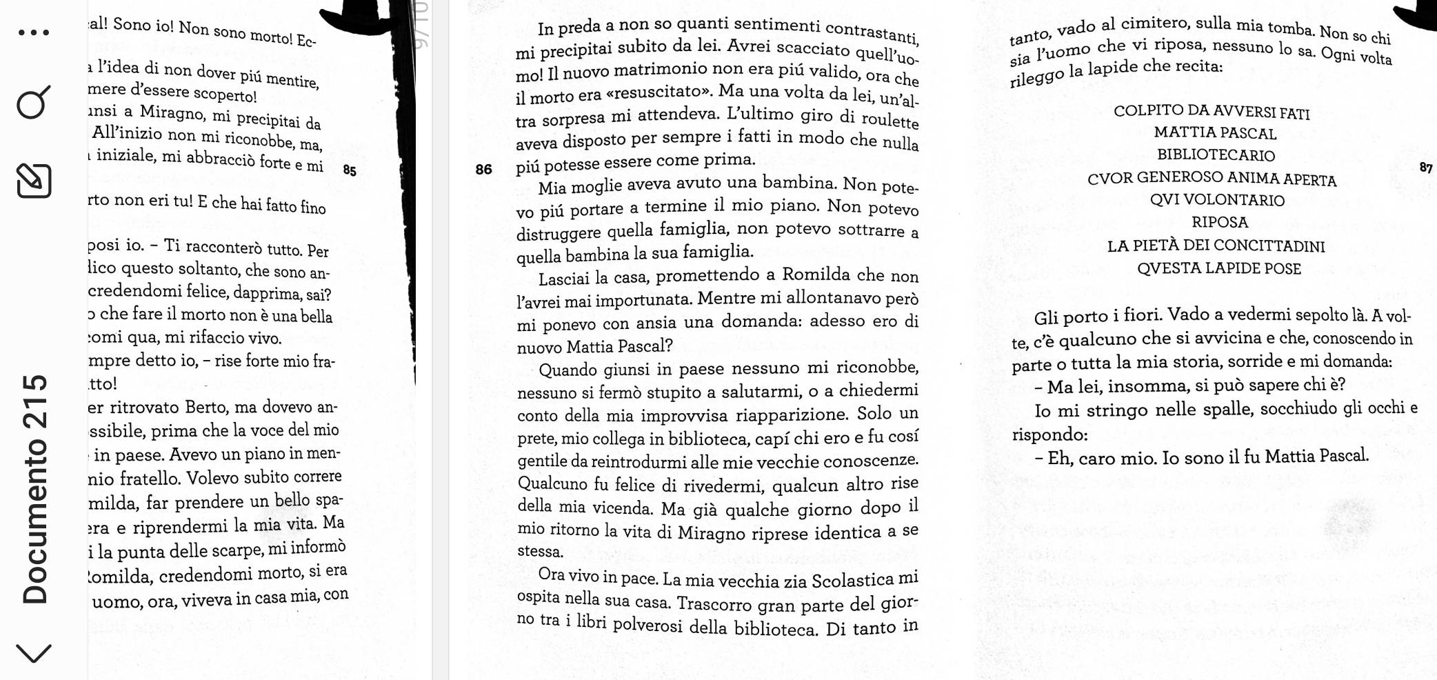 In preda a non so quanti sentimenti contrastanti. tanto, vado al cimitero, sulla mia tomba. Non so chi
al! Sono io! Non sono morto! Ec-
mi precipitai subito da lei. Avrei scacciato quell'uo sia l’uomo che vi riposa, nessuno lo sa. Ogni volta
a l'idea di non dover piú mentire,
mo! Il nuovo matrimonio non era piú valido, ora che rileggo la lapide che recita:
mere d’essere scoperto! il morto era «resuscitato». Ma una volta da lei, un’al- COLPITO DA AVVERSI FATI
ınsi a Miragno, mi precipitai da tra sorpresa mi attendeva. L’ultimo giro di roulette MATTIA PASCAL
aveva disposto per sempre i fatti in modo che nulla
All’inizio non mi riconobbe, ma, BIBLIOTECARIO
Iiniziale, mi abbracciò forte e mi
86 piú potesse essere come prima.
87
CVOR GENEROSO ANIMA APERTA
Mia moglie aveva avuto una bambina. Non pote-
rto non eri tu! E che hai fatto fino QVI VOLONTARIO
vo piú portare a termine il mio piano. Non potevo
distruggere quella famiglia, non potevo sottrarre a
RIPOSA
posi io. - Ti racconterò tutto. Per LA PIETÀ DEI CONCITTADINI
quella bambina la sua famiglia.
lico questo soltanto, che sono an- QVESTA LAPIDE POSE
Lasciai la casa, promettendo a Romilda che non
credendomi felice, dapprima, sai?
l’avrei mai importunata. Mentre mi allontanavo però
5 che fare il morto non è una bella Gli porto i fiori. Vado a vedermi sepolto là. A vol-
:omi qua, mi rifaccio vivo. mi ponevo con ansia una domanda: adesso ero di
mpre detto io, - rise forte mio fra- nuovo Mattia Pascal? te, c’è qualcuno che si avvicina e che, conoscendo in
.tto! Quando giunsi in paese nessuno mi riconobbe, parte o tutta la mia storia, sorride e mi domanda:
nessuno si fermò stupito a salutarmi, o a chiedermi - Ma lei, insomma, si può sapere chi è?
er ritrovato Berto, ma dovevo an-
conto della mia improvvisa riapparizione. Solo un Io mi stringo nelle spalle, socchiudo gli occhi e
ssibile, prima che la voce del mio
prete, mio collega in biblioteca, capí chi ero e fu cosí rispondo:
in  paese. Avevo un piano in men- - Eh, caro mio. Io sono il fu Mattia Pascal.
gentile da reintrodurmi alle mie vecchie conoscenze.
T milda, far prendere un bello spa- della mia vicenda. Ma già qualche giorno dopo il
nio fratello. Volevo subito correre Qualcuno fu felice di rivedermi, qualcun altro rise
èra e riprendermi la mia vita. Ma mio ritorno la vita di Miragno riprese identica a se
i la punta delle scarpe, mi informò
stessa.
omilda, credendomi morto, si era Ora vivo in pace. La mia vecchia zia Scolastica mi
uomo, ora, viveva in casa mia, con
ospita nella sua casa. Trascorro gran parte del gior-
no tra i libri polverosi della biblioteca. Di tanto in