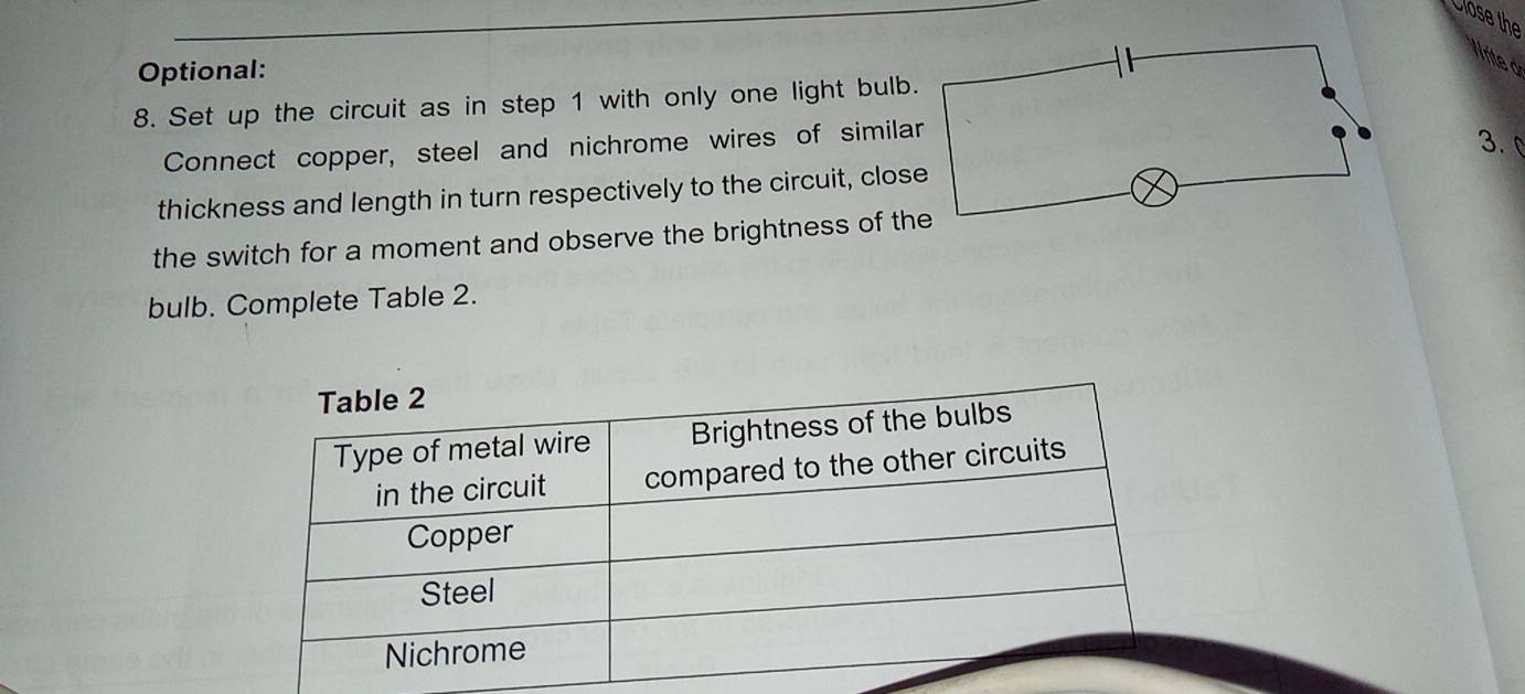 Close the 
Nrite d 
Optional: 
8. Set up the circuit as in step 1 with only one light bulb 
Connect copper, steel and nichrome wires of simila 
3. 
thickness and length in turn respectively to the circuit, clos 
the switch for a moment and observe the brightness of th 
bulb. Complete Table 2.