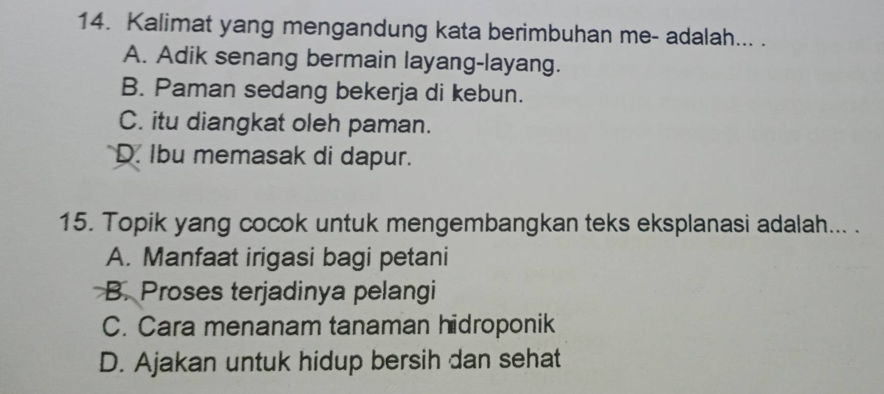 Kalimat yang mengandung kata berimbuhan me- adalah... .
A. Adik senang bermain layang-layang.
B. Paman sedang bekerja di kebun.
C. itu diangkat oleh paman.
D. Ibu memasak di dapur.
15. Topik yang cocok untuk mengembangkan teks eksplanasi adalah... .
A. Manfaat irigasi bagi petani
B. Proses terjadinya pelangi
C. Cara menanam tanaman hidroponik
D. Ajakan untuk hidup bersih dan sehat