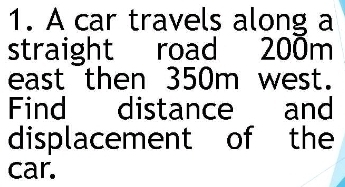 A car travels along a 
straight road 200m
east then 350m west. 
Find distance and 
displacement of the 
car.