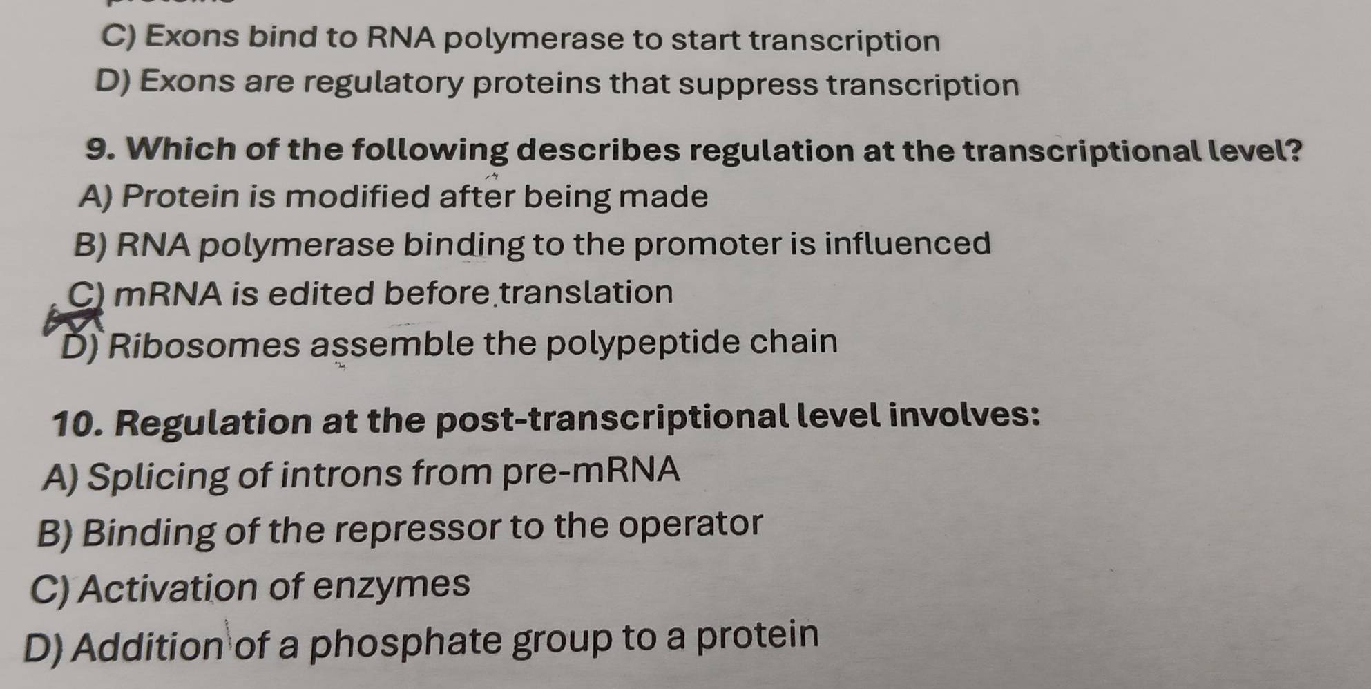 C) Exons bind to RNA polymerase to start transcription
D) Exons are regulatory proteins that suppress transcription
9. Which of the following describes regulation at the transcriptional level?
A) Protein is modified after being made
B) RNA polymerase binding to the promoter is influenced
C) mRNA is edited before translation
D) Ribosomes assemble the polypeptide chain
10. Regulation at the post-transcriptional level involves:
A) Splicing of introns from pre-mRNA
B) Binding of the repressor to the operator
C) Activation of enzymes
D) Addition of a phosphate group to a protein