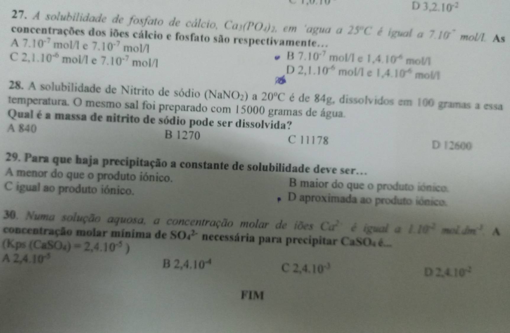 D 3,2.10^(-2)
27. A solubilidade de fosfato de cálcio, Ca_3(PO_4)_2 , em 'agua a 25°C é igual a 7.10° mol/l. As
concentrações dos iões cálcio e fosfato são respectivamente...
A 7.10^(-7) mo V e 7.10^(-7)mol/l
B7.10^(-7) mol/l e 1,4.10^(-6) mol/l
C 2,1.10^(-6) moi/l e 7.10^(-7)mol/l mol/l e 1.4.10^(-6) mol/l
D 2,1.10^(-6)
28. A solubilidade de Nitrito de sódio (NaNO_2) a 20°C é de 84g, dissolvidos em 100 gramas a essa
temperatura. O mesmo sal foi preparado com 15000 gramas de água.
Qual é a massa de nitrito de sódio pode ser dissolvida?
A 840 B 1270
C 11178 D 1 2600
29. Para que haja precipitação a constante de solubilidade deve ser.
A menor do que o produto iónico. B maior do que o produto iónico.
C igual ao produto iónico. D aproximada ao produto iónico.
30. Numa solução aquosa, a concentração molar de iões Ca^2 é igual a 1.10^2 mot dm^3 A
concentração molar mínima de SO_4^((2-) necessária para precipitar C k_4) é...
(Kps(CaSO_4)=2,4.10^(-5))
A 2,4.10^(-5)
B 2,4.10^(-4)
C 2,4.10^(-3)
D 2.4.10^(-2)
FIM