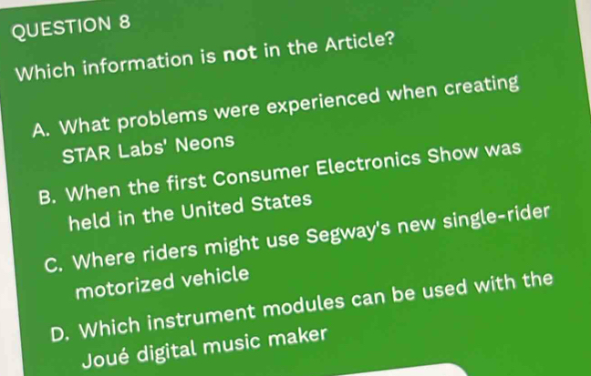 Which information is not in the Article?
A. What problems were experienced when creating
STAR Labs' Neons
B. When the first Consumer Electronics Show was
held in the United States
C. Where riders might use Segway's new single-rider
motorized vehicle
D. Which instrument modules can be used with the
Joué digital music maker