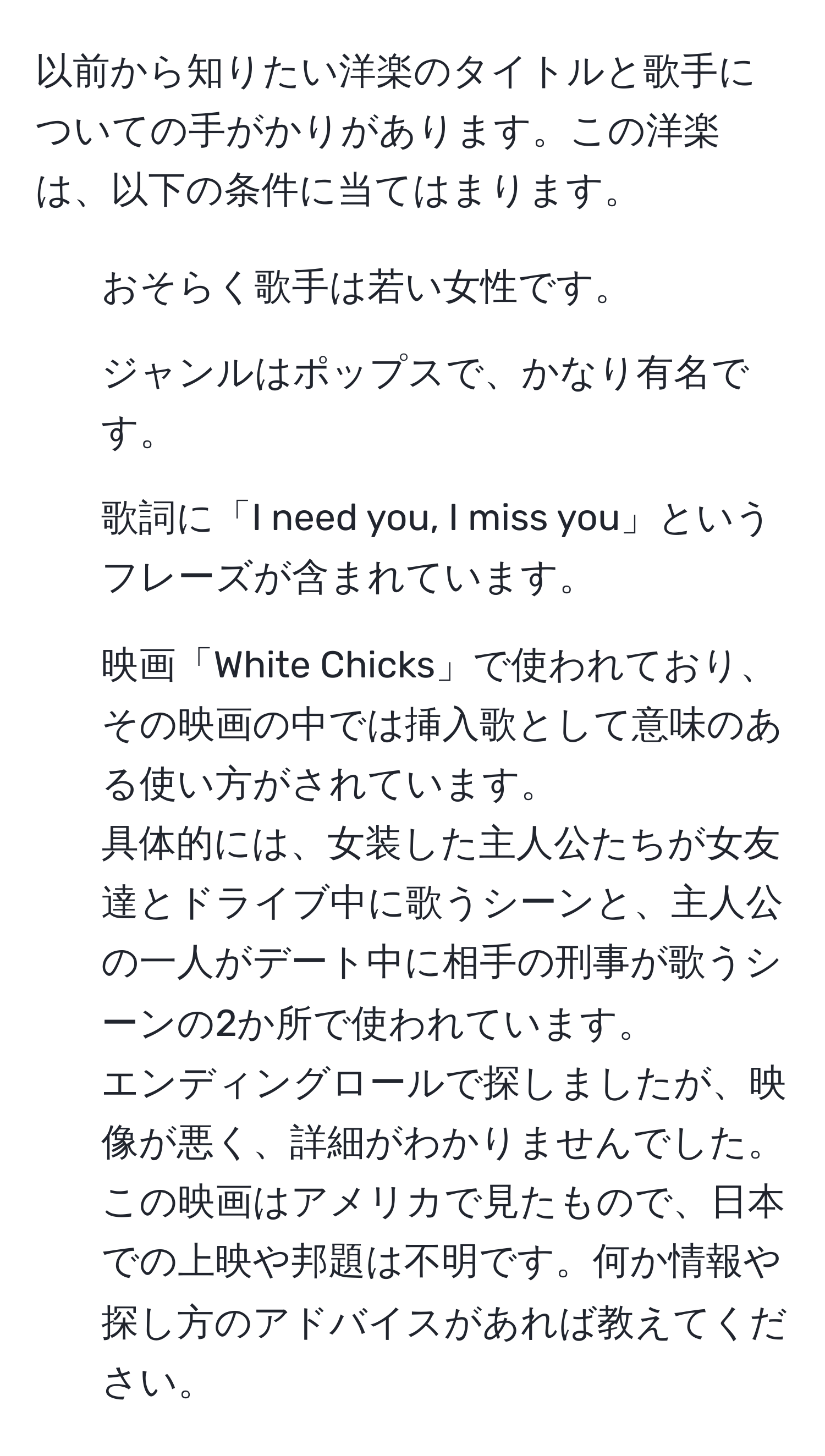 以前から知りたい洋楽のタイトルと歌手についての手がかりがあります。この洋楽は、以下の条件に当てはまります。  
- おそらく歌手は若い女性です。  
- ジャンルはポップスで、かなり有名です。  
- 歌詞に「I need you, I miss you」というフレーズが含まれています。  
- 映画「White Chicks」で使われており、その映画の中では挿入歌として意味のある使い方がされています。  
具体的には、女装した主人公たちが女友達とドライブ中に歌うシーンと、主人公の一人がデート中に相手の刑事が歌うシーンの2か所で使われています。  
エンディングロールで探しましたが、映像が悪く、詳細がわかりませんでした。この映画はアメリカで見たもので、日本での上映や邦題は不明です。何か情報や探し方のアドバイスがあれば教えてください。