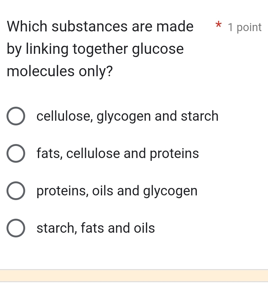 Which substances are made * 1 point
by linking together glucose
molecules only?
cellulose, glycogen and starch
fats, cellulose and proteins
proteins, oils and glycogen
starch, fats and oils