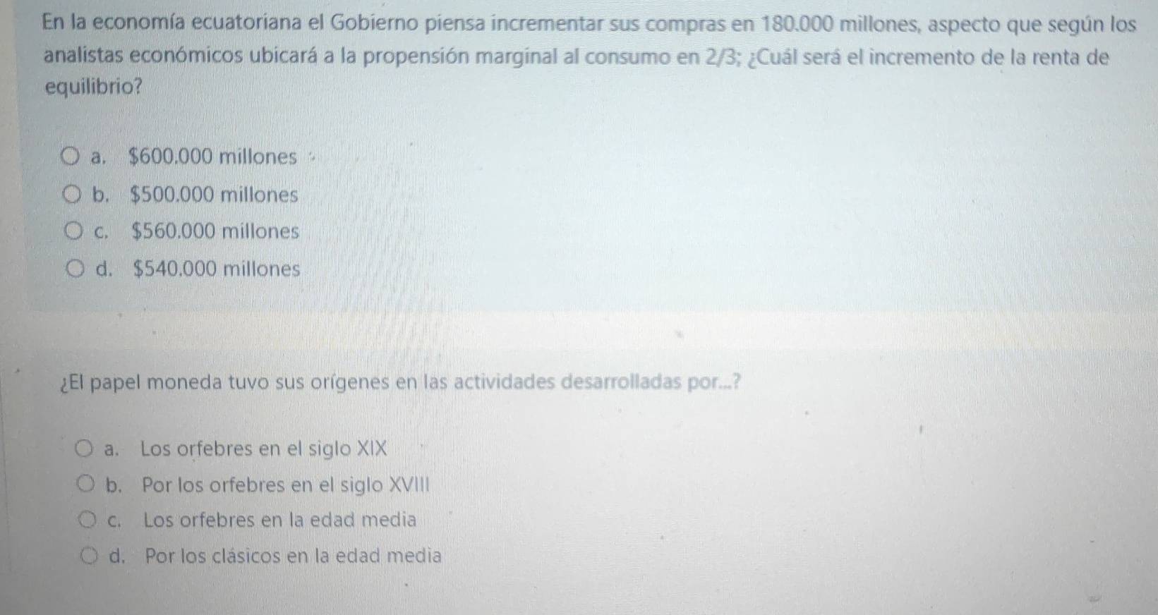 En la economía ecuatoriana el Gobierno piensa incrementar sus compras en 180.000 millones, aspecto que según los
analistas económicos ubicará a la propensión marginal al consumo en 2/3; ¿Cuál será el incremento de la renta de
equilibrio?
a. $600.000 millones
b. $500.000 millones
c. $560.000 millones
d. $540.000 millones
¿El papel moneda tuvo sus orígenes en las actividades desarrolladas por...?
a. Los orfebres en el siglo XIX
b. Por los orfebres en el siglo XVIII
c. Los orfebres en la edad media
d. Por los clásicos en la edad media