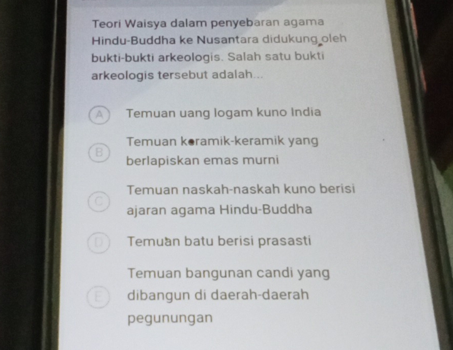 Teori Waisya dalam penyebaran agama
Hindu-Buddha ke Nusantara didukung oleh
bukti-bukti arkeologis. Salah satu bukti
arkeologis tersebut adalah...
A ) Temuan uang logam kuno India
Temuan keramik-keramik yang
B
berlapiskan emas murni
Temuan naskah-naskah kuno berisi
C
ajaran agama Hindu-Buddha
Temuan batu berisi prasasti
Temuan bangunan candi yang
dibangun di daerah-daerah
pegunungan