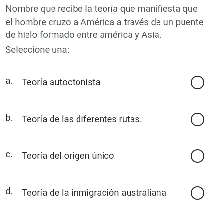 Nombre que recibe la teoría que manifiesta que
el hombre cruzo a América a través de un puente
de hielo formado entre américa y Asia.
Seleccione una:
a. Teoría autoctonista
b. Teoría de las diferentes rutas.
c. Teoría del origen único
d. Teoría de la inmigración australiana