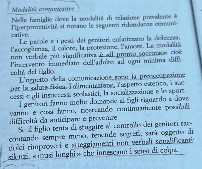 Modalità comunicative 
Nelle famiglie dove la modalità di relazione prevalente è 
l’iperprotettività si notano le seguenti ridondanze comuni- 
cative. 
Le parole e i gesti dei genitori enfatizzano la dolcezza, 
l’accoglienza, il calore, la protezione, l’amore. La modalità 
non verbale più significativa è «il pronto soccorso» cioè 
l’intervento immediato dell'adulto ad ogni minima diffi- 
coltá del figlio. 
L'oggetto della comunicazione sono la preoccupazione 
per la salute fisica, l’alimentazione, l’aspetto estetico, i suc- 
cessi e gli insuccessi scolastici, la socializzazione e lo sport. 
I genitori fanno molte domande ai figli riguardo a dove 
vanno e cosa fanno, ricercando continuamente possibili 
difficoltà da anticipare e prevenire. 
Se il figlio tenta di sfuggire al controllo dei genitori rac- 
contando sempre meno, tenendo segreti, sarà oggetto di 
dolci rimproveri e atteggiamenti non verbali squalificanti: 
silenzi, «musi lunghi» che innescano i sensi di colpa.