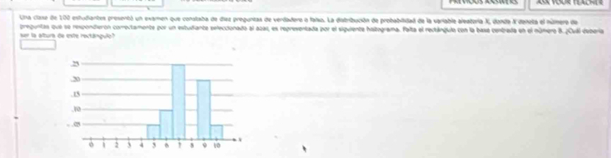 Una clase de 100 estudiantes presentó un examen que constaba de diez preguntas de verdadero o falso. La distribución de probabilidad de la variable aleatoría X, donda X deneta el núnero de 
preguntas que se respondierón correctamente por un estudiante seleccionado al aza1, es repreventada por el siguiente haltograma. falta el restángulo con la basa centrada en el número 8. ¿Cuál debera 
ser la altura de este roctánguló?