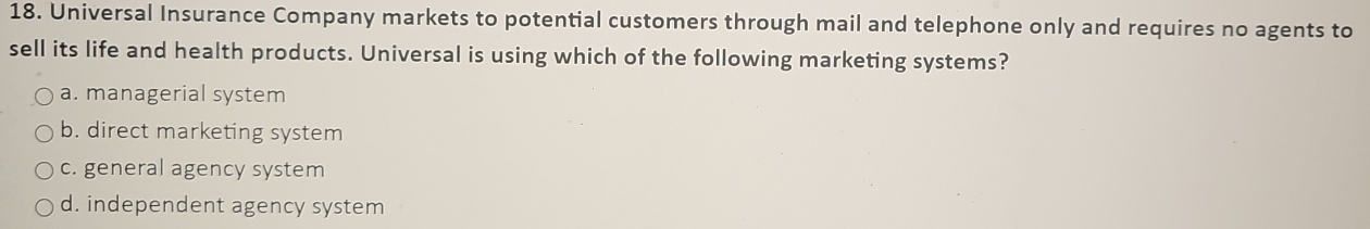 Universal Insurance Company markets to potential customers through mail and telephone only and requires no agents to
sell its life and health products. Universal is using which of the following marketing systems?
a. managerial system
b. direct marketing system
c. general agency system
d. independent agency system