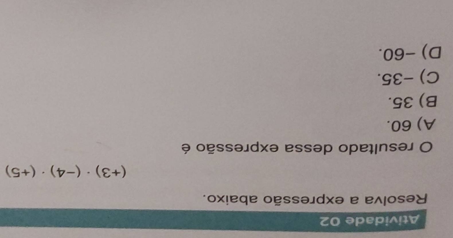 Atividade 02
Resolva a expressão abaixo.
(+3)· (-4)· (+5)
O resultado dessa expressão é
A) 60.
B) 35.
C) −35.
D) -60.