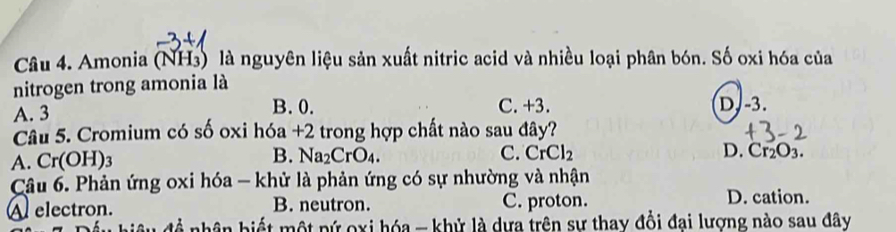 Amonia (NH₃) là nguyên liệu sản xuất nitric acid và nhiều loại phân bón. Số oxi hóa của
nitrogen trong amonia là
A. 3
B. 0. C. +3. D. -3.
Câu 5. Cromium có số oxi hóa +2 trong hợp chất nào sau đây?
B.
A. Cr(OH)_3 Na_2CrO_4. C. CrCl_2 D. Cr_2O_3. 
Câu 6. Phản ứng oxi hóa - khử là phản ứng có sự nhường và nhận
A electron. B. neutron. C. proton.
D. cation.
nhân hiết một pứ oxi hóa - khử là dựa trên sự thay đồi đai lượng nào sau đây