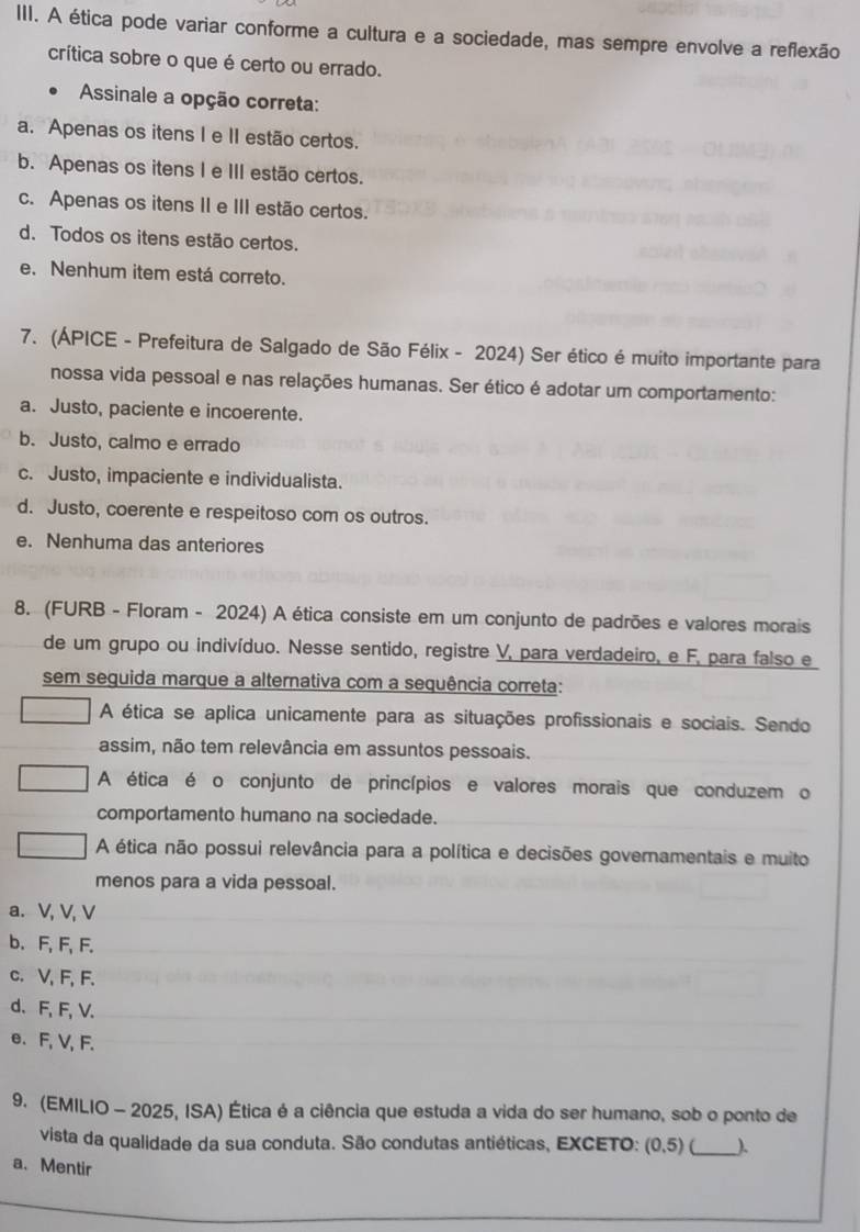 A ética pode variar conforme a cultura e a sociedade, mas sempre envolve a reflexão
crítica sobre o que é certo ou errado.
Assinale a opção correta:
a. Apenas os itens I e II estão certos.
b. Apenas os itens I e III estão certos.
c. Apenas os itens II e III estão certos.
d. Todos os itens estão certos.
e. Nenhum item está correto.
7. (ÁPICE - Prefeitura de Salgado de São Félix - 2024) Ser ético é muito importante para
nossa vida pessoal e nas relações humanas. Ser ético é adotar um comportamento:
a. Justo, paciente e incoerente.
b. Justo, calmo e errado
c. Justo, impaciente e individualista.
d. Justo, coerente e respeitoso com os outros.
e. Nenhuma das anteriores
8. (FURB - Floram - 2024) A ética consiste em um conjunto de padrões e valores morais
de um grupo ou indivíduo. Nesse sentido, registre V, para verdadeiro, e F, para falso e
sem seguida marque a alternativa com a sequência correta:
A ética se aplica unicamente para as situações profissionais e sociais. Sendo
assim, não tem relevância em assuntos pessoais.
A ética é o conjunto de princípios e valores morais que conduzem o
comportamento humano na sociedade.
A ética não possui relevância para a política e decisões governamentais e muito
menos para a vida pessoal.
a. V, V, V
b. F, F, F.
c. V, F, F.
d. F, F, V.
e. F, V, F.
9. (EMILIO - 2025, ISA) Ética é a ciência que estuda a vida do ser humano, sob o ponto de
vista da qualidade da sua conduta. São condutas antiéticas, EXCETO: (0,5) (_ )
a. Mentir