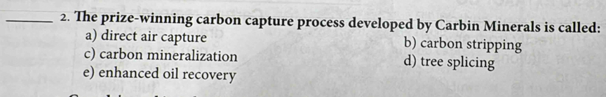 The prize-winning carbon capture process developed by Carbin Minerals is called:
a) direct air capture b) carbon stripping
c) carbon mineralization d) tree splicing
e) enhanced oil recovery