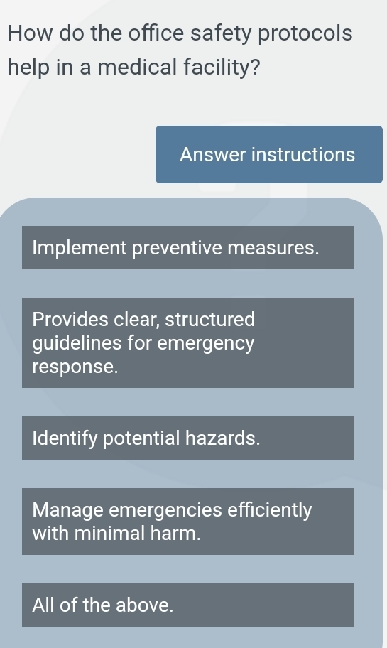 How do the office safety protocols
help in a medical facility?
Answer instructions
Implement preventive measures.
Provides clear, structured
guidelines for emergency
response.
Identify potential hazards.
Manage emergencies efficiently
with minimal harm.
All of the above.