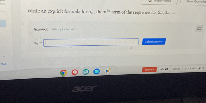 Watch Vídeo Show Examples
Write an explicit formula for a_n , the n^(th) term of the sequence 15, 25, 35, ....
Answer Attempt 1 out of 2
a_n=□ Sabmît Answer
Out
Sign out Oct 20 11:45 INTL
a0