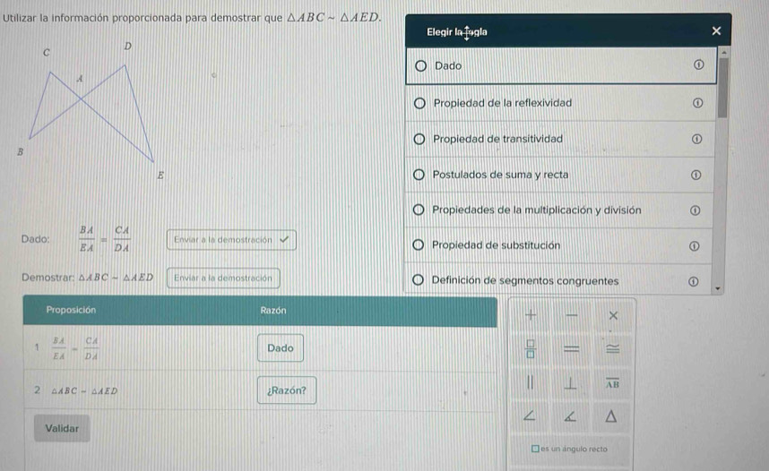 Utilizar la información proporcionada para demostrar que △ ABCsim △ AED. 
Elegir la fogla ×
`
Dado
C
Propiedad de la reflexividad
Propiedad de transitividad
Postulados de suma y recta
Propiedades de la multiplicación y división
Dado:  BA/EA = CA/DA  Enviar a la demostración Propiedad de substitución
Demostrar: △ ABC=△ AED Enviar a la demostración Definición de segmentos congruentes
Proposición Razón
×
1  BA/EA - CA/DA  Dado  □ /□  
W overline AB
2 △ ABC-△ AED ¿Razón?
Validar
es un ángulo recto