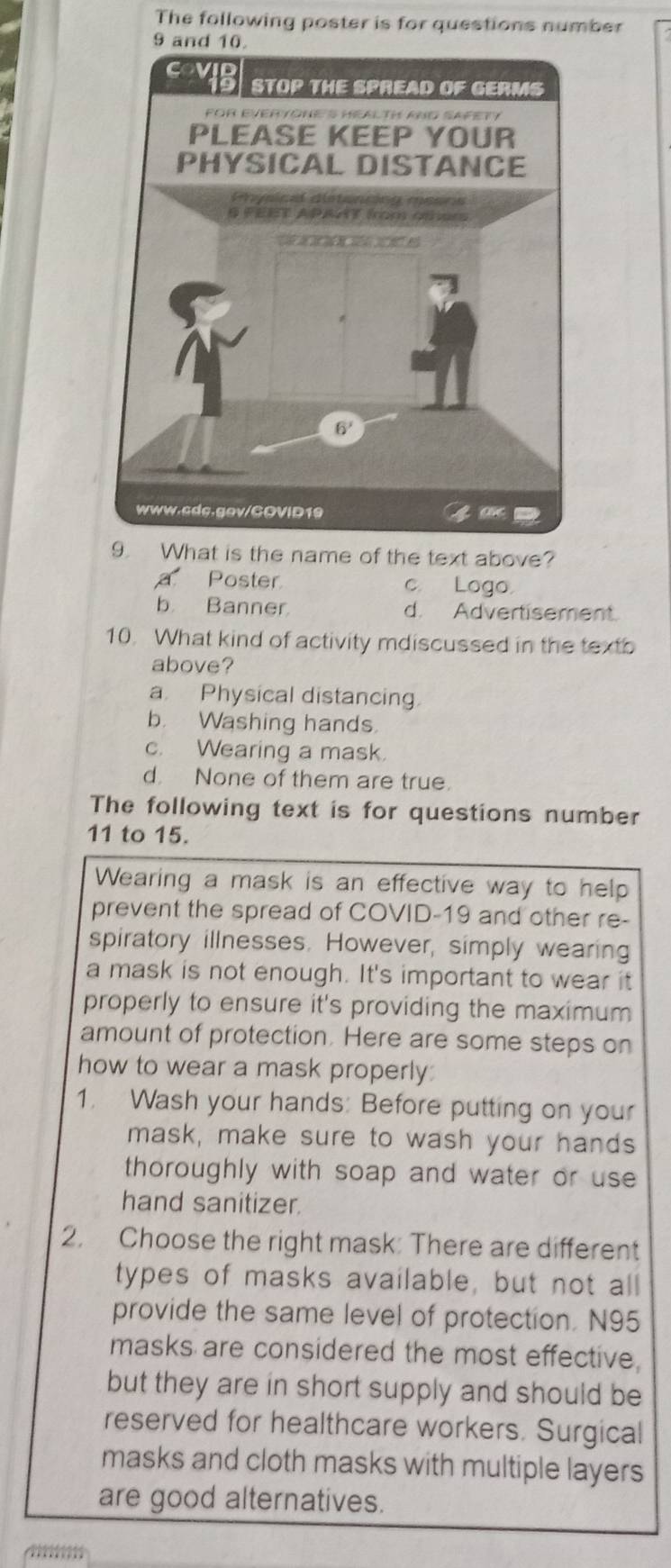 The following poster is for questions number
9 and 10.
9. What is the name of the text above?
a Poster c. Logo.
b Banner d. Advertisement.
10. What kind of activity mdiscussed in the textb
above?
a. Physical distancing.
b. Washing hands.
c. Wearing a mask.
d None of them are true.
The following text is for questions number
11 to 15.
Wearing a mask is an effective way to help
prevent the spread of COVID-19 and other re-
spiratory illnesses. However, simply wearing
a mask is not enough. It's important to wear it
properly to ensure it's providing the maximum
amount of protection. Here are some steps on
how to wear a mask properly
1. Wash your hands: Before putting on your
mask, make sure to wash your hands
thoroughly with soap and water or use 
hand sanitizer.
2. Choose the right mask: There are different
types of masks available, but not all
provide the same level of protection. N95
masks are considered the most effective.
but they are in short supply and should be
reserved for healthcare workers. Surgical
masks and cloth masks with multiple layers
are good alternatives.