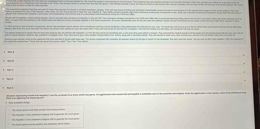 a  aymog her unch when an unexpected knook on the door startled her. She tound tew people in suits standing on her front porch. They explained they were medical scientists from Columisa Unversity in New York, and they were visting her is lak about soe o
ars tom a nnstusion she had back in the 1970s. They showed Jimena a consent form that the had signed. i had allowed scientist o store and study her blood to help advance their medical knowedge. Now she was worred is she hae some tribi da h in
ches oplared hat they wee part of a team that searches for viruses in old blood transfusion samples. Their work was aimed at finding new transusion tranamisible viruses that ought to be screened for in the donated blod supy to further pro pates. The 
oing at samples from the 1970s because, unike loday, the only virus screened for back then was Hepattis l. These lightly screened samples might lead to discovery of previously unrecognized viruses. Sadly, lack of broader screening for blodbome iruss ment hat hs 
e e eantis a iose otine deanter, et n ruatx hish crevaience of Henpatis C ives and H. This is besauas managing hemsohita in the 970s and 1990 othe krored adrinistering cloin factrs ered trom tuma terdt teir th strte srern ent rae
eted, a les 000 hemophiiacs in the United States are believed to have contracted Hepatits C from blood transtusions. Of course, hemophiiacs were not the onlty ones who suffered. Anyone who got a transtusion for ay reasion at that time was at high ri fo ep  
In 1976, during her last trimester of pregnancy, Jimena had developed severe anemia. She remembered receiving a blood transfusion a tew weeks before she delilvered her son, Jose. The transfusion was done to ensure that her blcd leveis could supot both her and her chdduring
dehery. She knew the must have been the reason the doclors were viailing her now. She asked them if they were here to tell her she had HIV or hepattis—she had been feeling very tired lately, and wondered if this was the causa
The doclors hastened to explan that the blood she received was not infected with Hepatits C or HIV. But they had found something else; a new virus never seen before in humans. They examined the medical records of all the people who had received tiod wih thas virs, and  n
een to cause deess. However, they warted to investigate more. They were here to get a more detailed medical history from Jimena, along with a new blood sample. They also warted to reach out to Jose, Jimena's son, and s if heid be wiling o lake cart in te tudy, to
Jmers eyes became most as she explained that Jose had died of cancer eight years ago. The doctors expressed their sympathy, but pressed Jimena for the type of cancer he had developed. She said it was liver cancer. "Are you sue we didn't calch hepasis C trm the transtuion"
Part A
Part B
Part C
Part D
Part E
Genomic sequencing reveals that Hepatitis C and the unnamed virus share cortain key genes. An agglutination test reveals that anti-hepatitis C antibodies react to the unnamed viral antigens. Given the agglutination cross reaction, which of the following is most
likelly true regarding the shared genes ?
》 View Availablo Hint(s)
The shared genes most likely encode viral surface proteins.
The Hepatitis C virus underwent antigenic drifl to generate the novel genes.
The Hepatitis C virus underwent antigenic shift to generate the novel genes.
The shared genes encode proteins that entibodies cannot detect.
