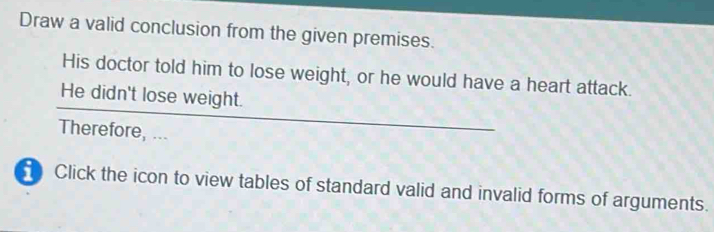 Draw a valid conclusion from the given premises. 
His doctor told him to lose weight, or he would have a heart attack. 
He didn't lose weight. 
Therefore, ... 
Click the icon to view tables of standard valid and invalid forms of arguments.