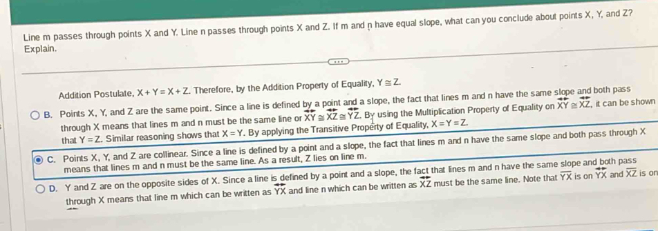 Line m passes through points X and Y. Line n passes through points X and Z. If m and n have equal slope, what can you conclude about points X, Y, and Z?
Explain.
Addition Postulate, X+Y=X+Z. Therefore, by the Addition Property of Equality, Y≌ Z.
B. Points X, Y, and Z are the same point. Since a line is defined by a point and a slope, the fact that lines m and n have the same both pass
through X means that lines m and n must be the same line or overline XY≌ overline XZ≌ overline YZ. By using the Multiplication Property of Equality on overline XY≌ overline XZ , it can be shown
that Y=Z. Similar reasoning shows that X=Y. By applying the Transitive Property of Equality, X=Y=Z.
C. Points X, Y, and Z are collinear. Since a line is defined by a point and a slope, the fact that lines m and n have the same slope and both pass through X
means that lines m and n must be the same line. As a result, Z lies on line m.
D. Y and Z are on the opposite sides of X. Since a line is defined by a point and a slope, the fact that lines m and n have the same slope an is on overline YX th pass and overline XZ is or
through X means that line m which can be written as overline YX and line n which can be written as overline XZ must be the same line. Note that overline YX