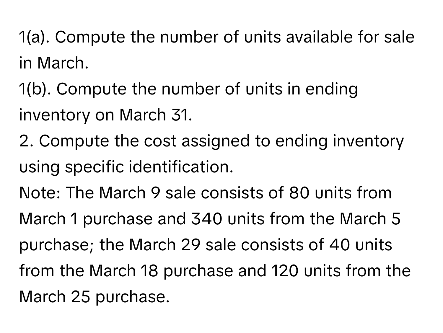 1(a). Compute the number of units available for sale in March.
1(b). Compute the number of units in ending inventory on March 31.
2. Compute the cost assigned to ending inventory using specific identification.
Note: The March 9 sale consists of 80 units from March 1 purchase and 340 units from the March 5 purchase; the March 29 sale consists of 40 units from the March 18 purchase and 120 units from the March 25 purchase.