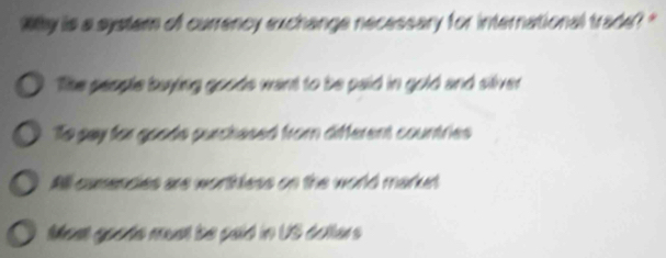 Why is a system of currency exchange necessary for international trade? '
The people buying goods want to be paid in gold and siliver
To gay for goode purchesed from different countries
All camencies are worthless on the world market
Most goods must be pald in US dolters